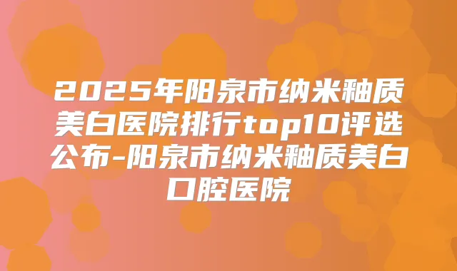 2025年阳泉市纳米釉质美白医院排行top10评选公布-阳泉市纳米釉质美白口腔医院