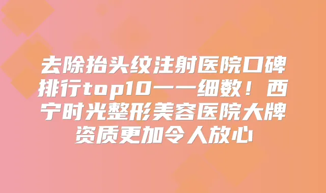 去除抬头纹注射医院口碑排行top10一一细数！西宁时光整形美容医院大牌资质更加令人放心