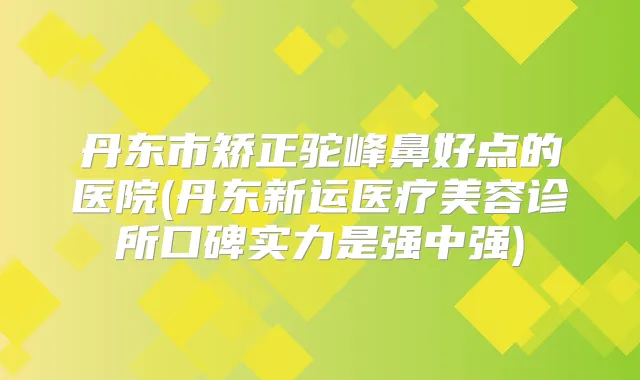 丹东市矫正驼峰鼻好点的医院(丹东新运医疗美容诊所口碑实力是强中强)
