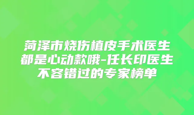 菏泽市烧伤植皮手术医生都是心动款哦-任长印医生不容错过的专家榜单