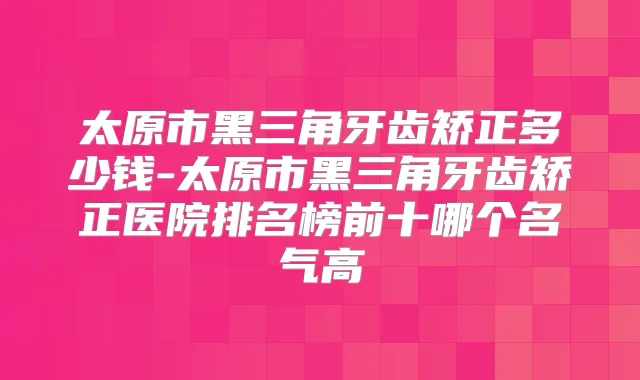 太原市黑三角牙齿矫正多少钱-太原市黑三角牙齿矫正医院排名榜前十哪个名气高