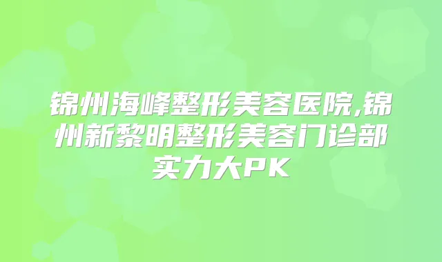 锦州海峰整形美容医院,锦州新黎明整形美容门诊部实力大PK