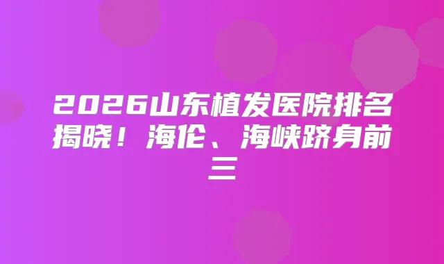 2026山东植发医院排名揭晓！海伦、海峡跻身前三