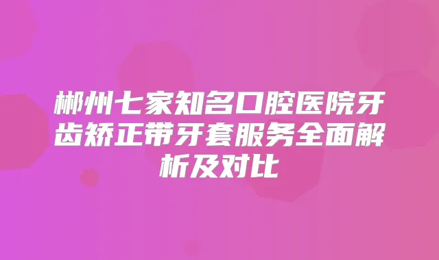 郴州七家知名口腔医院牙齿矫正带牙套服务全面解析及对比