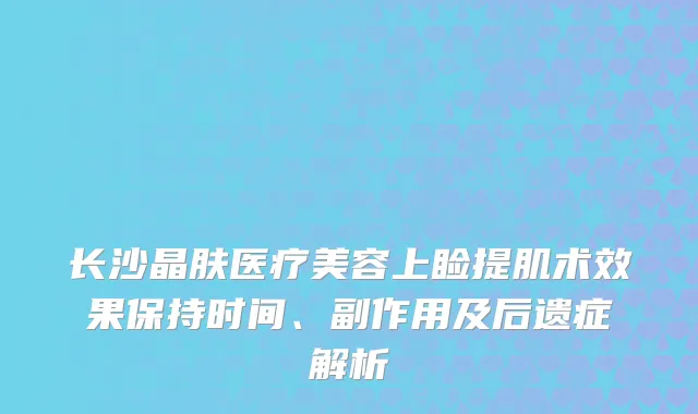 长沙晶肤医疗美容上睑提肌术效果保持时间、副作用及后遗症解析