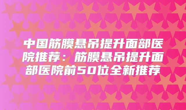 中国筋膜悬吊提升面部医院推荐：筋膜悬吊提升面部医院前50位全新推荐
