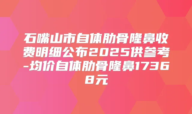 石嘴山市自体肋骨隆鼻收费明细公布2025供参考-均价自体肋骨隆鼻17368元