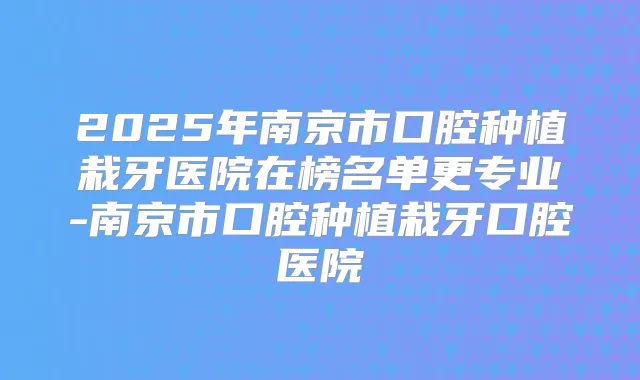 2025年南京市口腔种植栽牙医院在榜名单更专业-南京市口腔种植栽牙口腔医院