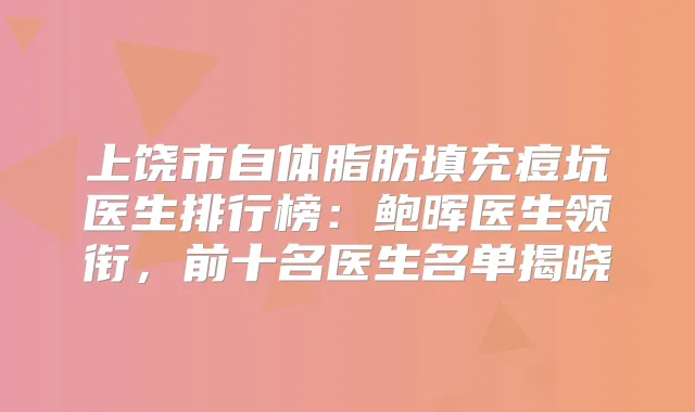 上饶市自体脂肪填充痘坑医生排行榜：鲍晖医生领衔，前十名医生名单揭晓