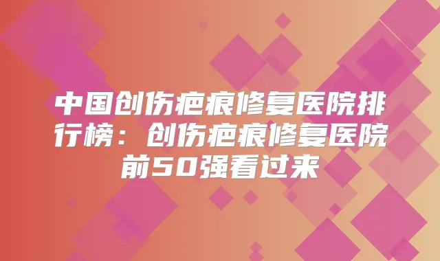 中国创伤疤痕修复医院排行榜：创伤疤痕修复医院前50强看过来