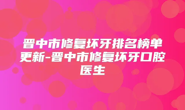晋中市修复坏牙排名榜单更新-晋中市修复坏牙口腔医生
