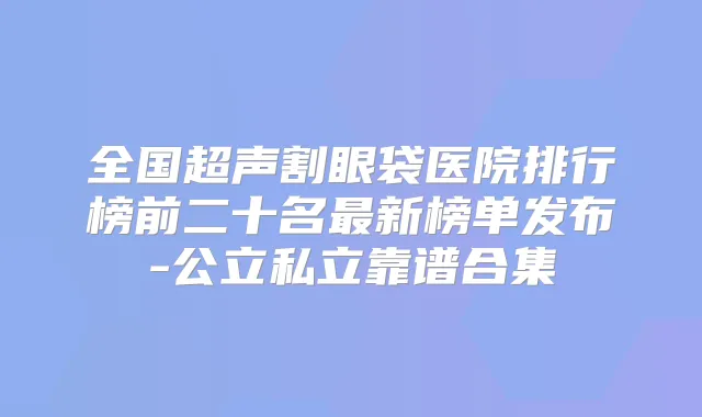 全国超声割眼袋医院排行榜前二十名新榜单发布-公立私立靠谱合集