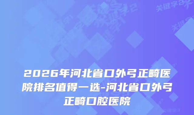 2026年河北省口外弓正畸医院排名值得一选-河北省口外弓正畸口腔医院