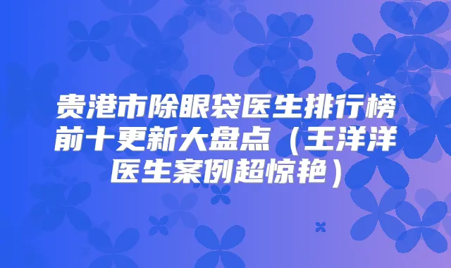 贵港市除眼袋医生排行榜前十更新大盘点(王洋洋医生案例超惊艳)