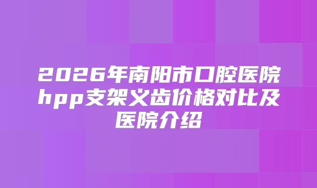 2026年南阳市口腔医院hpp支架义齿价格对比及医院介绍
