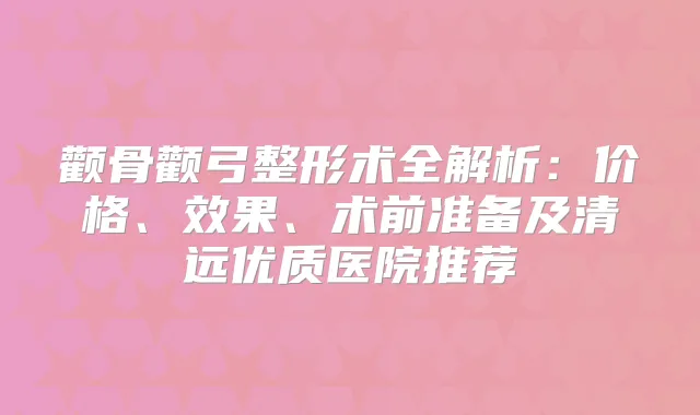 颧骨颧弓整形术全解析：价格、效果、术前准备及清远优质医院推荐