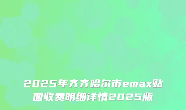 2025年齐齐哈尔市emax贴面收费明细详情2025版