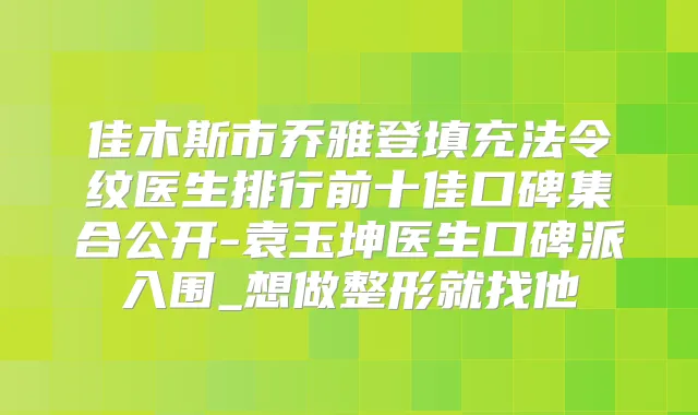 佳木斯市乔雅登填充法令纹医生排行前十佳口碑集合公开-袁玉坤医生口碑派入围_想做整形就找他