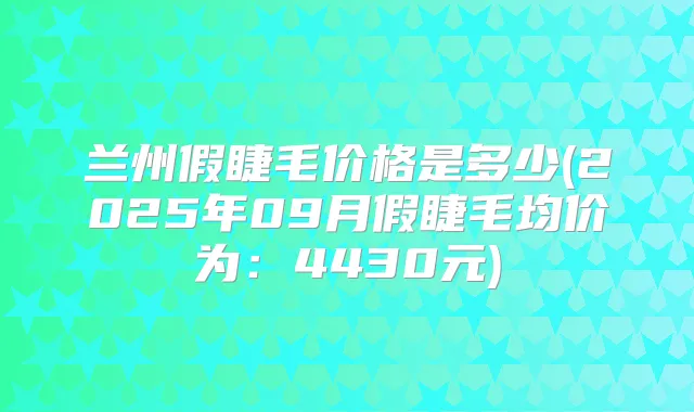 兰州假睫毛价格是多少(2025年09月假睫毛均价为:4430元)