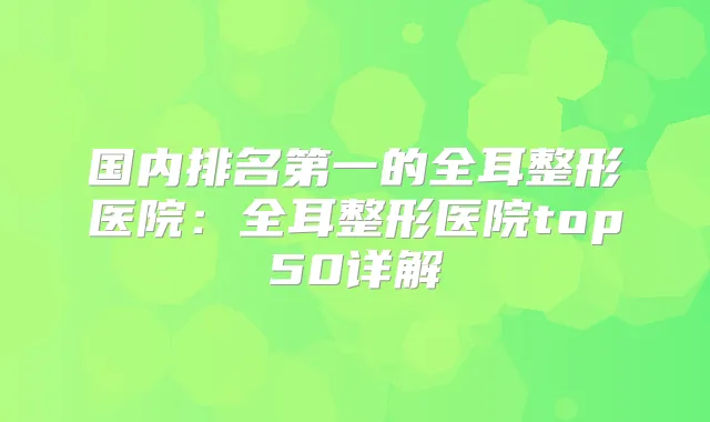 国内的全耳整形医院：全耳整形医院top50详解