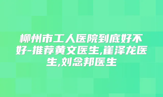 柳州市工人医院到底好不好-推荐黄文医生,崔泽龙医生,刘念邦医生