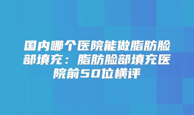 国内哪个医院能做脂肪脸部填充：脂肪脸部填充医院前50位横评