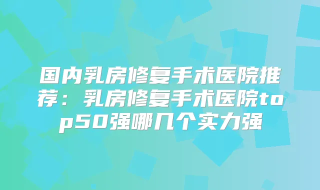 国内乳房修复手术医院推荐：乳房修复手术医院top50强哪几个实力强
