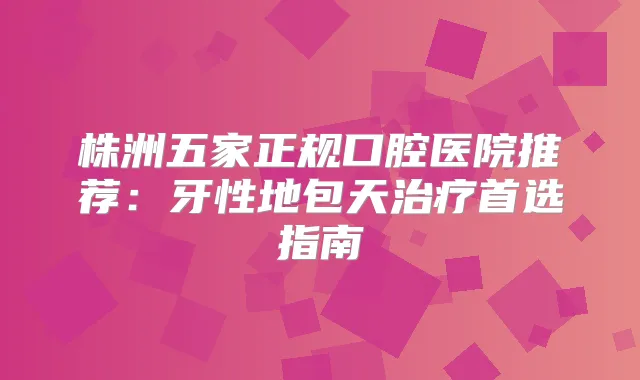 株洲五家正规口腔医院推荐:牙性地包天首选指南