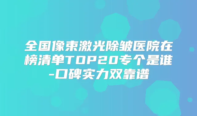 全国像束激光除皱医院在榜清单TOP20专个是谁-口碑实力双靠谱