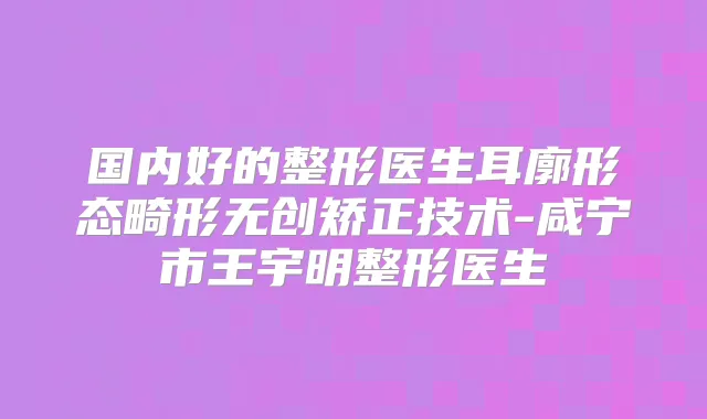 国内好的整形医生耳廓形态畸形无创矫正技术-咸宁市王宇明整形医生