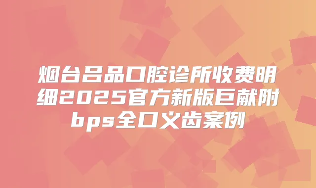 烟台吕品口腔诊所收费明细2025官方新版巨献附bps全口义齿案例