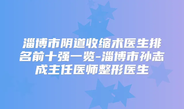 淄博市阴道收缩术医生排名前十强一览-淄博市孙志成主任医师整形医生
