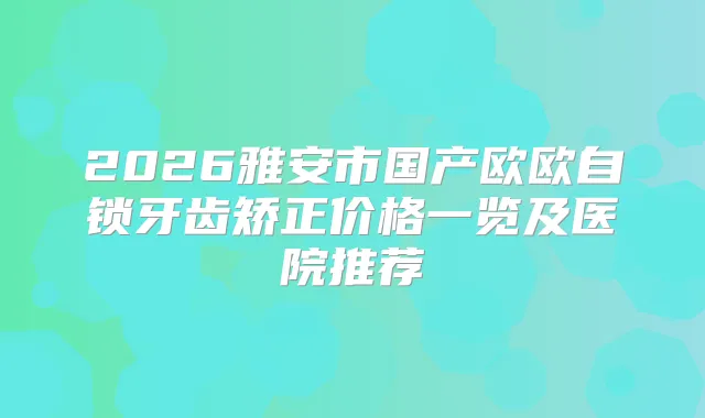 2026雅安市国产欧欧自锁牙齿矫正价格一览及医院推荐