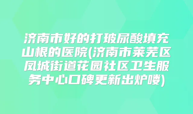 济南市好的打玻尿酸填充山根的医院(济南市莱芜区凤城街道花园社区卫生服务中心口碑更新出炉喽)