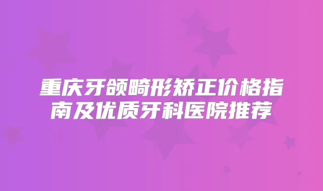 重庆牙颌畸形矫正价格指南及优质牙科医院推荐