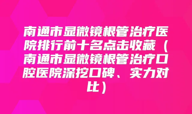 南通市显微镜根管医院排行前十名点击收藏（南通市显微镜根管口腔医院深挖口碑、实力对比）