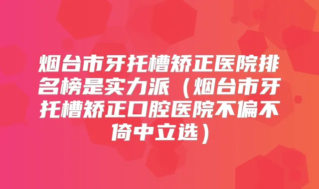 烟台市牙托槽矫正医院排名榜是实力派（烟台市牙托槽矫正口腔医院不偏不倚中立选）