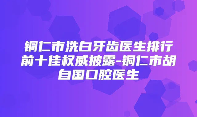 铜仁市洗白牙齿医生排行前十佳披露-铜仁市胡自国口腔医生