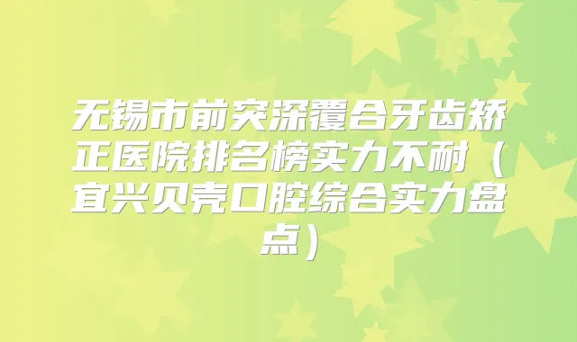 无锡市前突深覆合牙齿矫正医院排名榜实力不耐（宜兴贝壳口腔综合实力盘点）