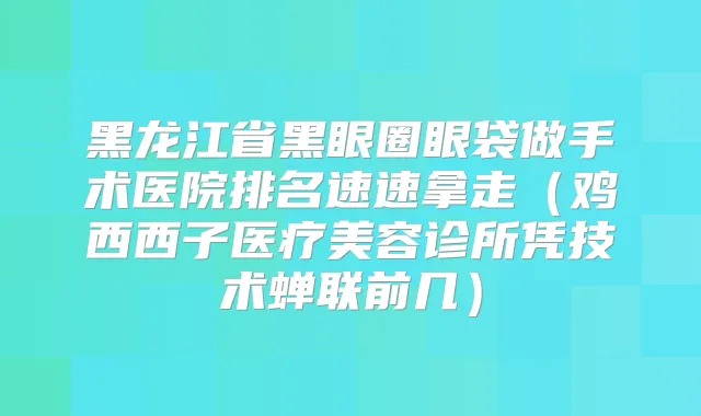 黑龙江省黑眼圈眼袋做手术医院排名速速拿走(鸡西西子医疗美容诊所凭技术蝉联前几)