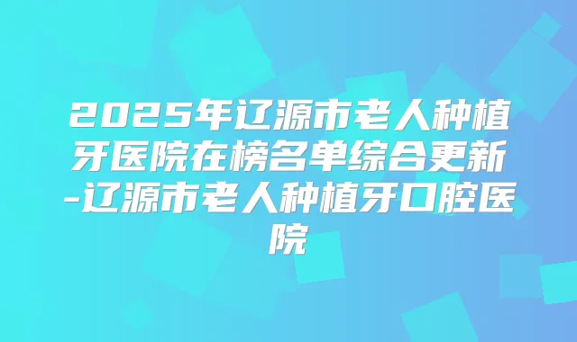 2025年辽源市老人种植牙医院在榜名单综合更新-辽源市老人种植牙口腔医院