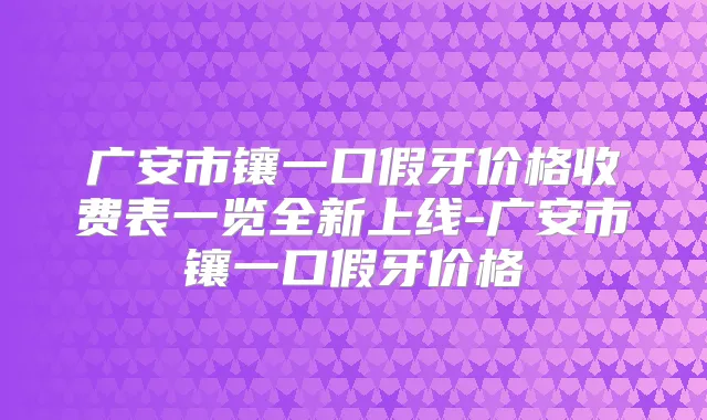 广安市镶一口假牙价格收费表一览全新上线-广安市镶一口假牙价格
