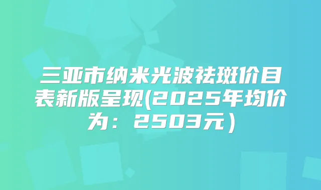 三亚市纳米光波祛斑价目表新版呈现(2025年均价为：2503元）