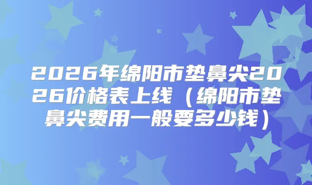 2026年绵阳市垫鼻尖2026价格表上线（绵阳市垫鼻尖费用一般要多少钱）