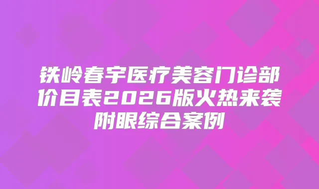 铁岭春宇医疗美容门诊部价目表2026版火热来袭附眼综合案例