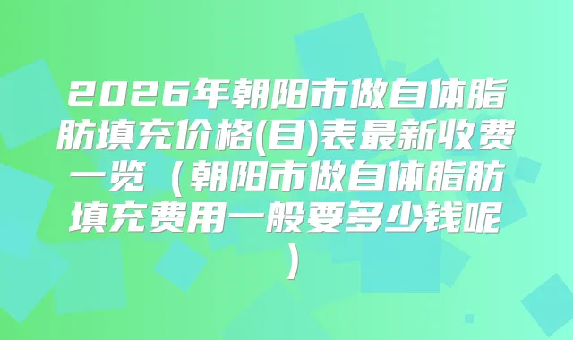 2026年朝阳市做自体脂肪填充价格(目)表新收费一览（朝阳市做自体脂肪填充费用一般要多少钱呢）