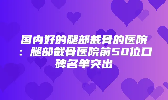 国内好的腿部截骨的医院：腿部截骨医院前50位口碑名单突出