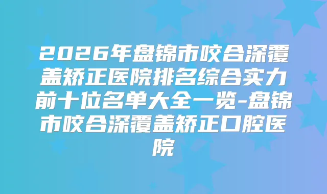 2026年盘锦市咬合深覆盖矫正医院排名综合实力前十位名单大全一览-盘锦市咬合深覆盖矫正口腔医院
