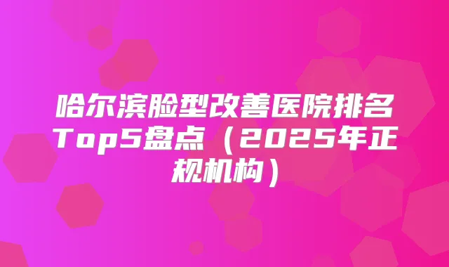 哈尔滨脸型医院排名Top5盘点（2025年正规机构）
