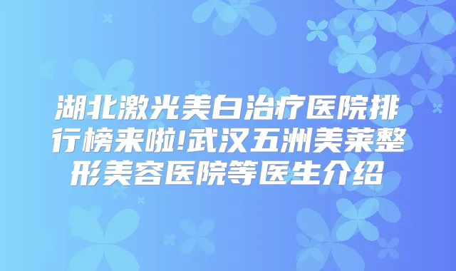 湖北激光美白医院排行榜来啦!武汉五洲美莱整形美容医院等医生介绍